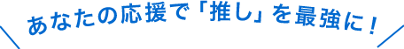 あなたの応援「推し」を最強に！